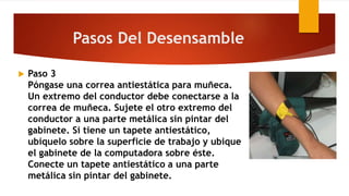  Paso 3
Póngase una correa antiestática para muñeca.
Un extremo del conductor debe conectarse a la
correa de muñeca. Sujete el otro extremo del
conductor a una parte metálica sin pintar del
gabinete. Si tiene un tapete antiestático,
ubíquelo sobre la superficie de trabajo y ubique
el gabinete de la computadora sobre éste.
Conecte un tapete antiestático a una parte
metálica sin pintar del gabinete.
Pasos Del Desensamble
 