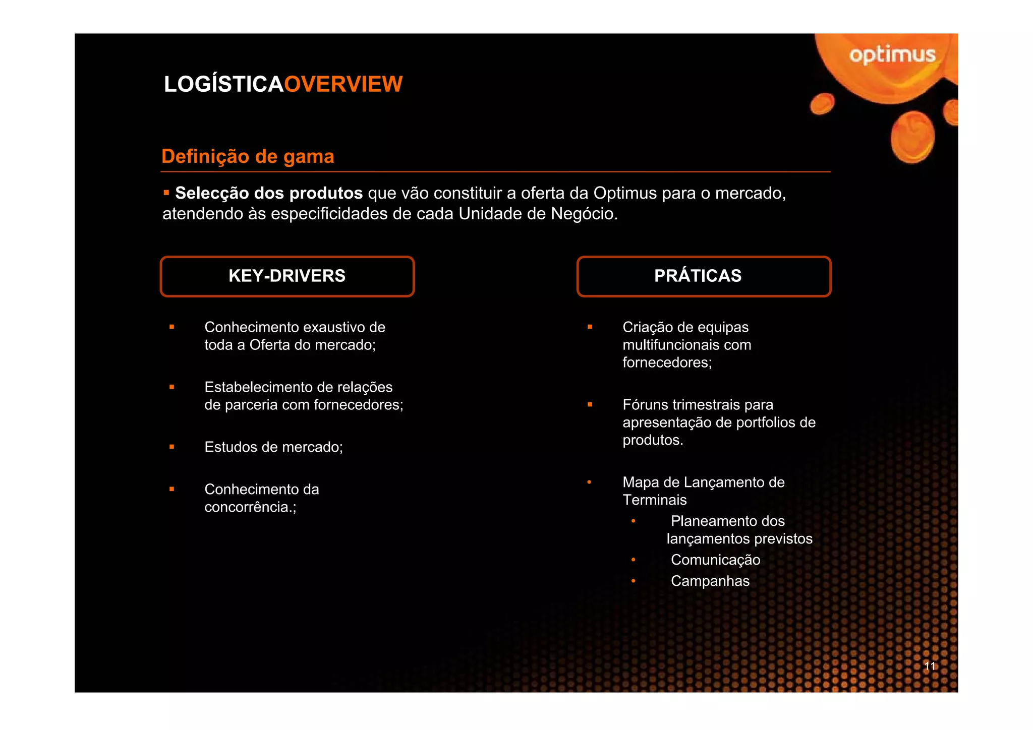 LOGÍSTICAOVERVIEW


Definição de gama
  Selecção dos produtos que vão constituir a oferta da Optimus para o mercado,
atendendo às especificidades de cada Unidade de Negócio.


        KEY-DRIVERS                                          PRÁTICAS

     Conhecimento exaustivo de                           Criação de equipas
     toda a Oferta do mercado;                           multifuncionais com
                                                         fornecedores;
     Estabelecimento de relações
     de parceria com fornecedores;                       Fóruns trimestrais para
                                                         apresentação de portfolios de
     Estudos de mercado;                                 produtos.


     Conhecimento da                                 •   Mapa de Lançamento de
     concorrência.;                                      Terminais
                                                          •     Planeamento dos
                                                               lançamentos previstos
                                                          •     Comunicação
                                                          •     Campanhas




                                                                                         11
 