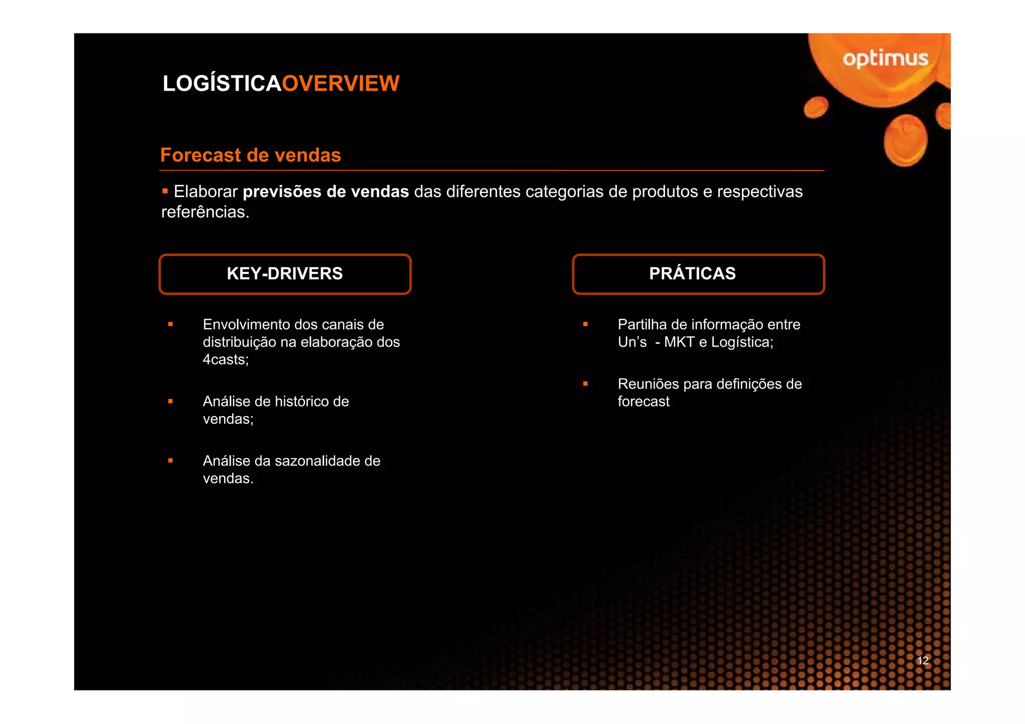 LOGÍSTICAOVERVIEW


Forecast de vendas
  Elaborar previsões de vendas das diferentes categorias de produtos e respectivas
referências.


        KEY-DRIVERS                                           PRÁTICAS

     Envolvimento dos canais de                           Partilha de informação entre
     distribuição na elaboração dos                       Un’s - MKT e Logística;
     4casts;
                                                          Reuniões para definições de
     Análise de histórico de                              forecast
     vendas;

     Análise da sazonalidade de
     vendas.




                                                                                         12
 