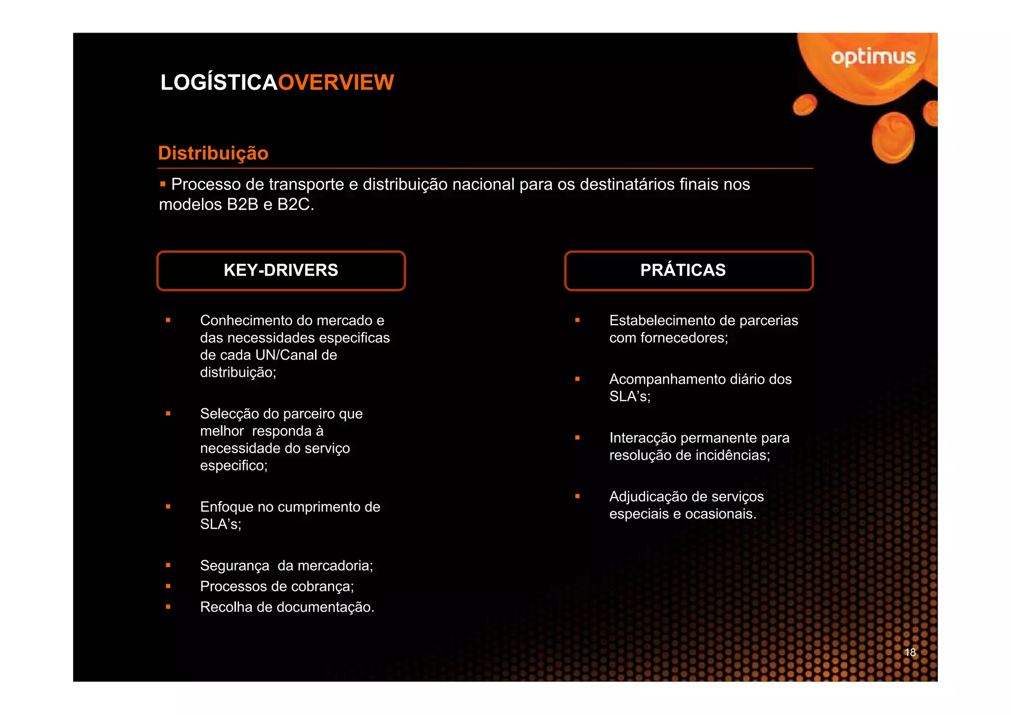 LOGÍSTICAOVERVIEW


Distribuição
 Processo de transporte e distribuição nacional para os destinatários finais nos
modelos B2B e B2C.


        KEY-DRIVERS                                              PRÁTICAS

     Conhecimento do mercado e                              Estabelecimento de parcerias
     das necessidades especificas                           com fornecedores;
     de cada UN/Canal de
     distribuição;                                          Acompanhamento diário dos
                                                            SLA’s;
     Selecção do parceiro que
     melhor responda à                                      Interacção permanente para
     necessidade do serviço                                 resolução de incidências;
     especifico;

                                                            Adjudicação de serviços
     Enfoque no cumprimento de                              especiais e ocasionais.
     SLA’s;

     Segurança da mercadoria;
     Processos de cobrança;
     Recolha de documentação.


                                                                                           18
 