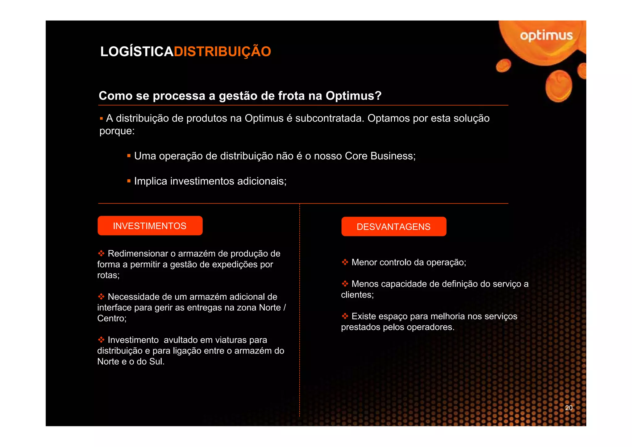 LOGÍSTICADISTRIBUIÇÃO


Como se processa a gestão de frota na Optimus?
 A distribuição de produtos na Optimus é subcontratada. Optamos por esta solução
porque:

         Uma operação de distribuição não é o nosso Core Business;

         Implica investimentos adicionais;



   INVESTIMENTOS                                      DESVANTAGENS

   Redimensionar o armazém de produção de
forma a permitir a gestão de expedições por          Menor controlo da operação;
rotas;
                                                      Menos capacidade de definição do serviço a
   Necessidade de um armazém adicional de          clientes;
interface para gerir as entregas na zona Norte /
Centro;                                               Existe espaço para melhoria nos serviços
                                                   prestados pelos operadores.
   Investimento avultado em viaturas para
distribuição e para ligação entre o armazém do
Norte e o do Sul.




                                                                                                   20
 