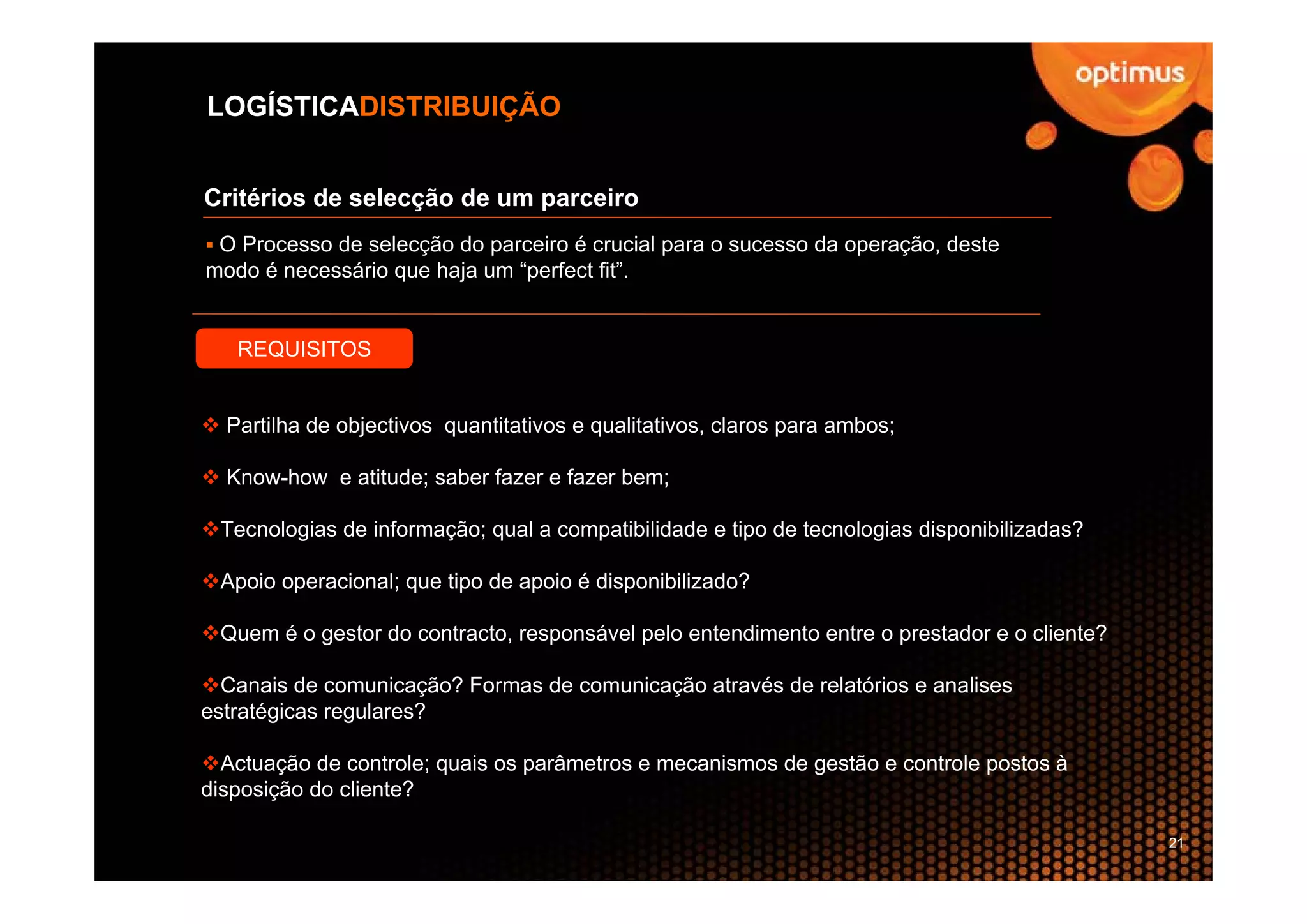 LOGÍSTICADISTRIBUIÇÃO


Critérios de selecção de um parceiro
 O Processo de selecção do parceiro é crucial para o sucesso da operação, deste
modo é necessário que haja um “perfect fit”.


   REQUISITOS


  Partilha de objectivos quantitativos e qualitativos, claros para ambos;

  Know-how e atitude; saber fazer e fazer bem;

 Tecnologias de informação; qual a compatibilidade e tipo de tecnologias disponibilizadas?

 Apoio operacional; que tipo de apoio é disponibilizado?

 Quem é o gestor do contracto, responsável pelo entendimento entre o prestador e o cliente?

  Canais de comunicação? Formas de comunicação através de relatórios e analises
estratégicas regulares?

  Actuação de controle; quais os parâmetros e mecanismos de gestão e controle postos à
disposição do cliente?

                                                                                              21
 