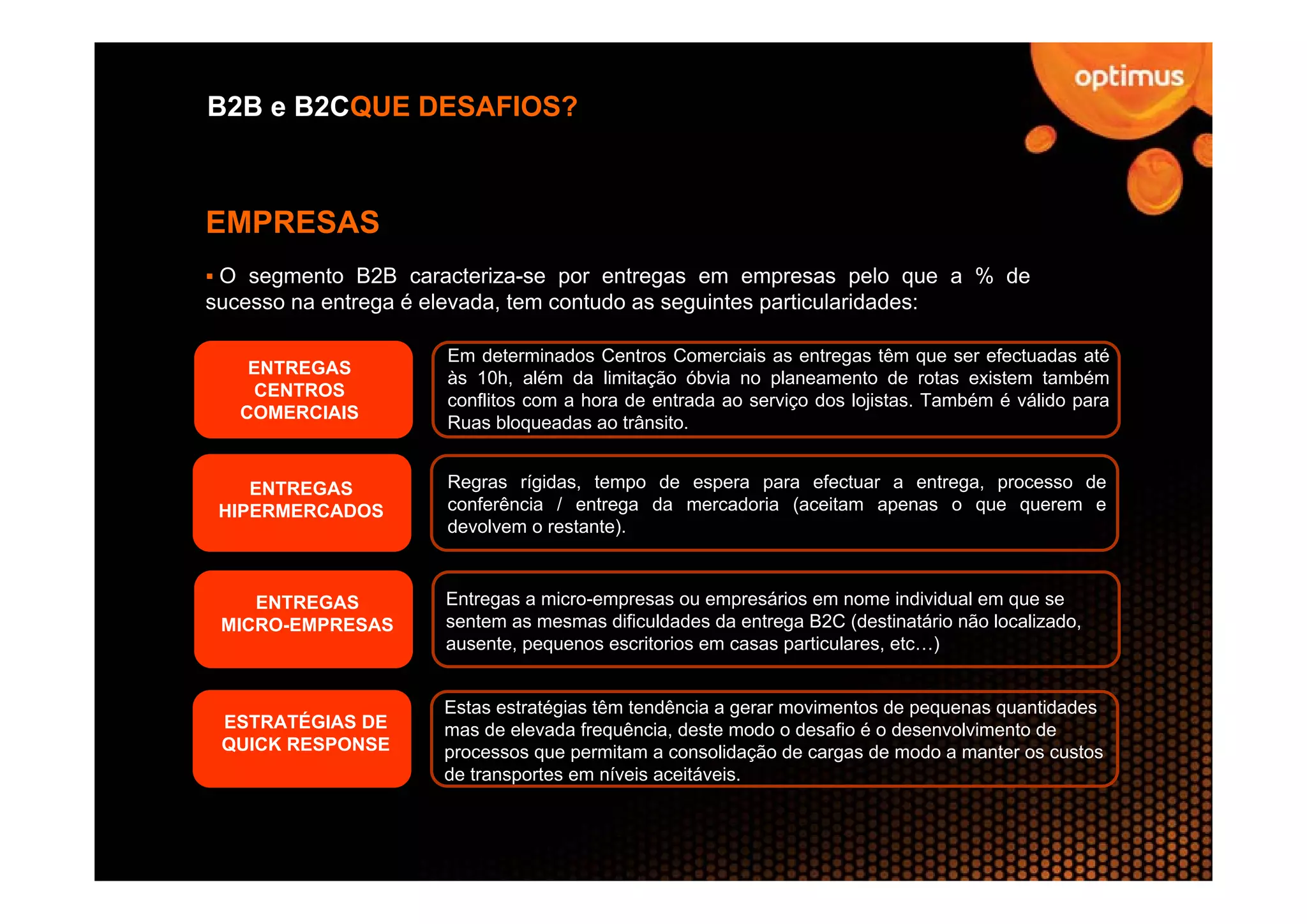 B2B e B2CQUE DESAFIOS?



EMPRESAS
 O segmento B2B caracteriza-se por entregas em empresas pelo que a % de
sucesso na entrega é elevada, tem contudo as seguintes particularidades:

                     Em determinados Centros Comerciais as entregas têm que ser efectuadas até
    ENTREGAS
                     às 10h, além da limitação óbvia no planeamento de rotas existem também
    CENTROS
                     conflitos com a hora de entrada ao serviço dos lojistas. Também é válido para
   COMERCIAIS
                     Ruas bloqueadas ao trânsito.


    ENTREGAS         Regras rígidas, tempo de espera para efectuar a entrega, processo de
 HIPERMERCADOS       conferência / entrega da mercadoria (aceitam apenas o que querem e
                     devolvem o restante).



    ENTREGAS        Entregas a micro-empresas ou empresários em nome individual em que se
 MICRO-EMPRESAS     sentem as mesmas dificuldades da entrega B2C (destinatário não localizado,
                    ausente, pequenos escritorios em casas particulares, etc…)


                    Estas estratégias têm tendência a gerar movimentos de pequenas quantidades
 ESTRATÉGIAS DE     mas de elevada frequência, deste modo o desafio é o desenvolvimento de
 QUICK RESPONSE     processos que permitam a consolidação de cargas de modo a manter os custos
                    de transportes em níveis aceitáveis.
 