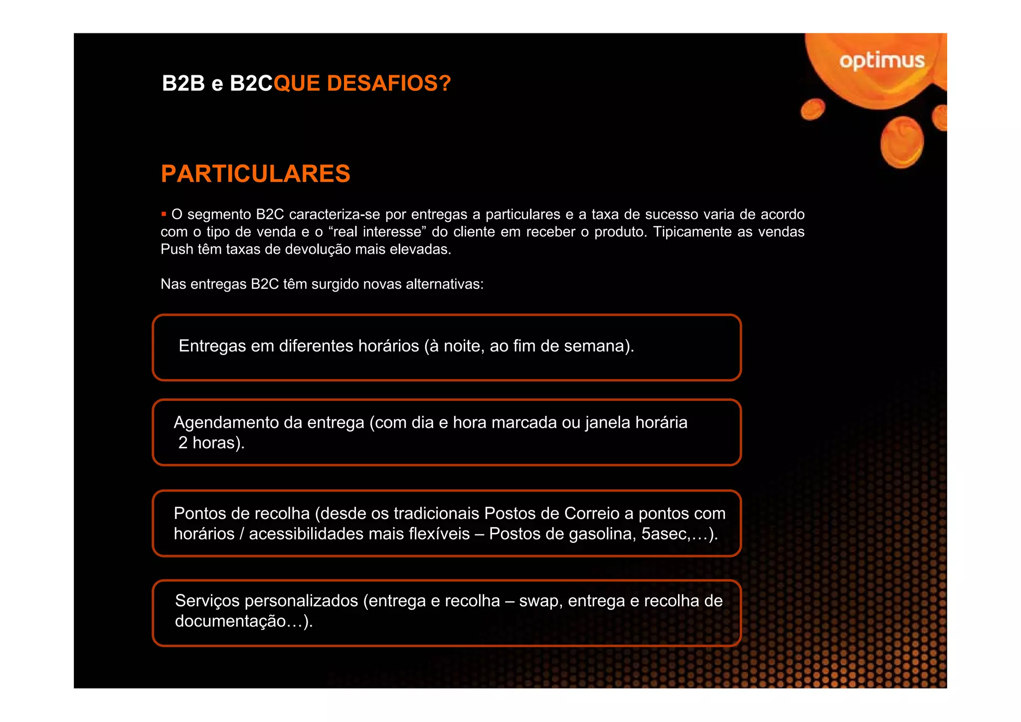 B2B e B2CQUE DESAFIOS?



PARTICULARES
 O segmento B2C caracteriza-se por entregas a particulares e a taxa de sucesso varia de acordo
com o tipo de venda e o “real interesse” do cliente em receber o produto. Tipicamente as vendas
Push têm taxas de devolução mais elevadas.

Nas entregas B2C têm surgido novas alternativas:



  Entregas em diferentes horários (à noite, ao fim de semana).



 Agendamento da entrega (com dia e hora marcada ou janela horária
 2 horas).



 Pontos de recolha (desde os tradicionais Postos de Correio a pontos com
 horários / acessibilidades mais flexíveis – Postos de gasolina, 5asec,…).


  Serviços personalizados (entrega e recolha – swap, entrega e recolha de
  documentação…).
 