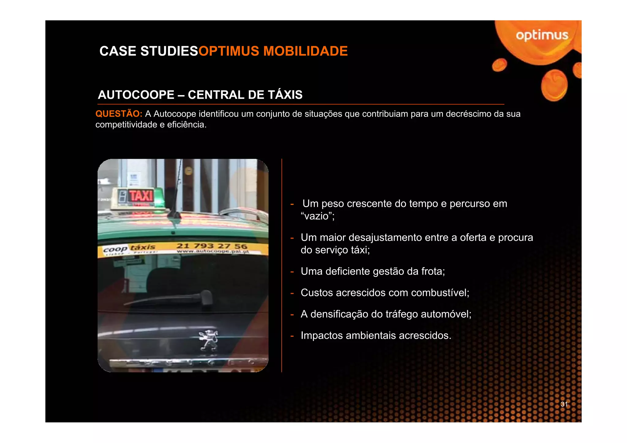 CASE STUDIESOPTIMUS MOBILIDADE


AUTOCOOPE – CENTRAL DE TÁXIS
QUESTÃO: A Autocoope identificou um conjunto de situações que contribuiam para um decréscimo da sua
competitividade e eficiência.




                                             - Um peso crescente do tempo e percurso em
                                               “vazio”;

                                             - Um maior desajustamento entre a oferta e procura
                                               do serviço táxi;

                                             - Uma deficiente gestão da frota;

                                             - Custos acrescidos com combustível;

                                             - A densificação do tráfego automóvel;

                                             - Impactos ambientais acrescidos.




                                                                                                      31
 