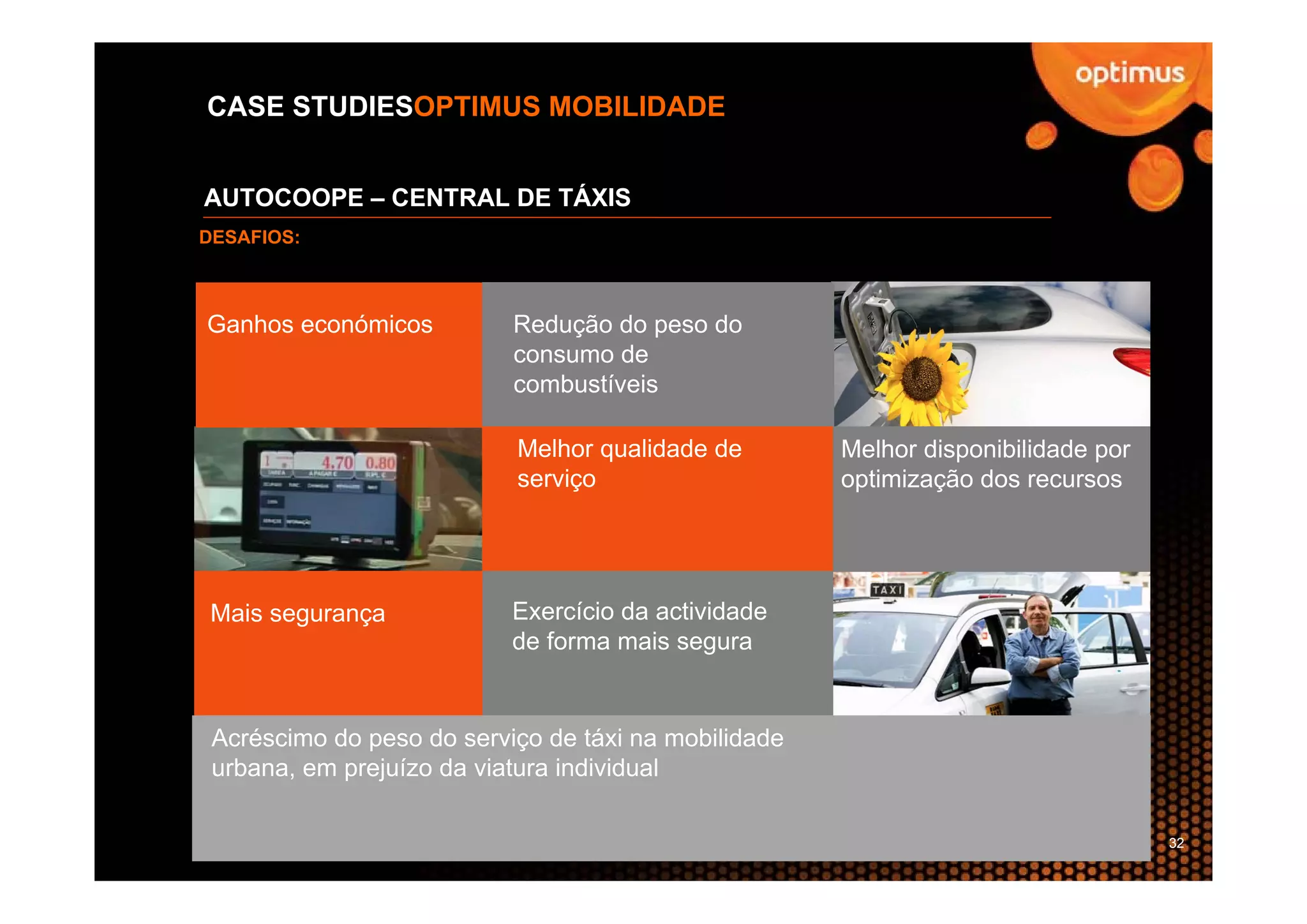 CASE STUDIESOPTIMUS MOBILIDADE


AUTOCOOPE – CENTRAL DE TÁXIS
DESAFIOS:



Ganhos económicos          Redução do peso do
                           consumo de
                           combustíveis

                           Melhor qualidade de        Melhor disponibilidade por
                           serviço                    optimização dos recursos




 Mais segurança            Exercício da actividade
                           de forma mais segura


 Acréscimo do peso do serviço de táxi na mobilidade
 urbana, em prejuízo da viatura individual

                                                                                   32
 