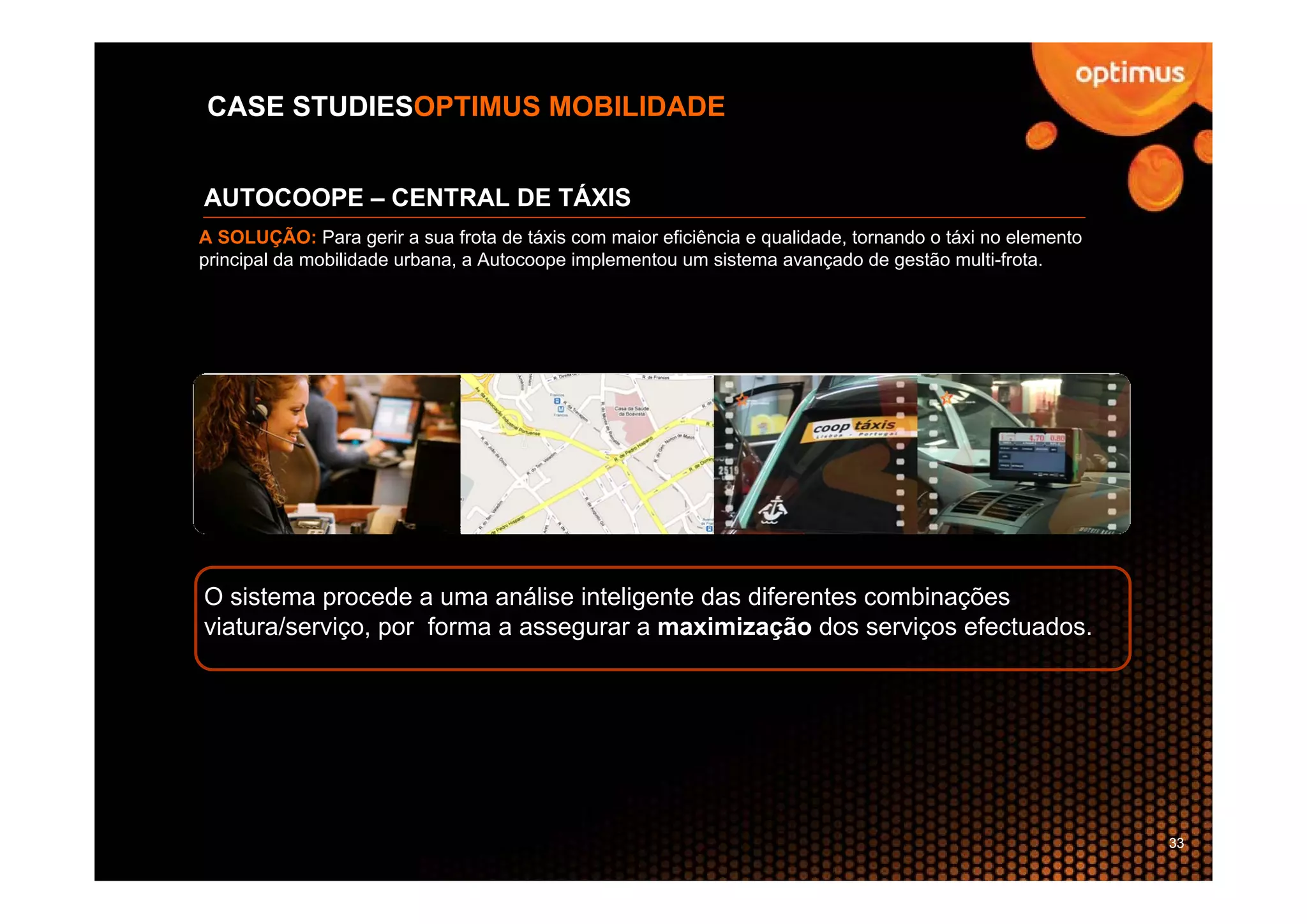 CASE STUDIESOPTIMUS MOBILIDADE


AUTOCOOPE – CENTRAL DE TÁXIS
A SOLUÇÃO: Para gerir a sua frota de táxis com maior eficiência e qualidade, tornando o táxi no elemento
principal da mobilidade urbana, a Autocoope implementou um sistema avançado de gestão multi-frota.




O sistema procede a uma análise inteligente das diferentes combinações
viatura/serviço, por forma a assegurar a maximização dos serviços efectuados.




                                                                                                           33
 