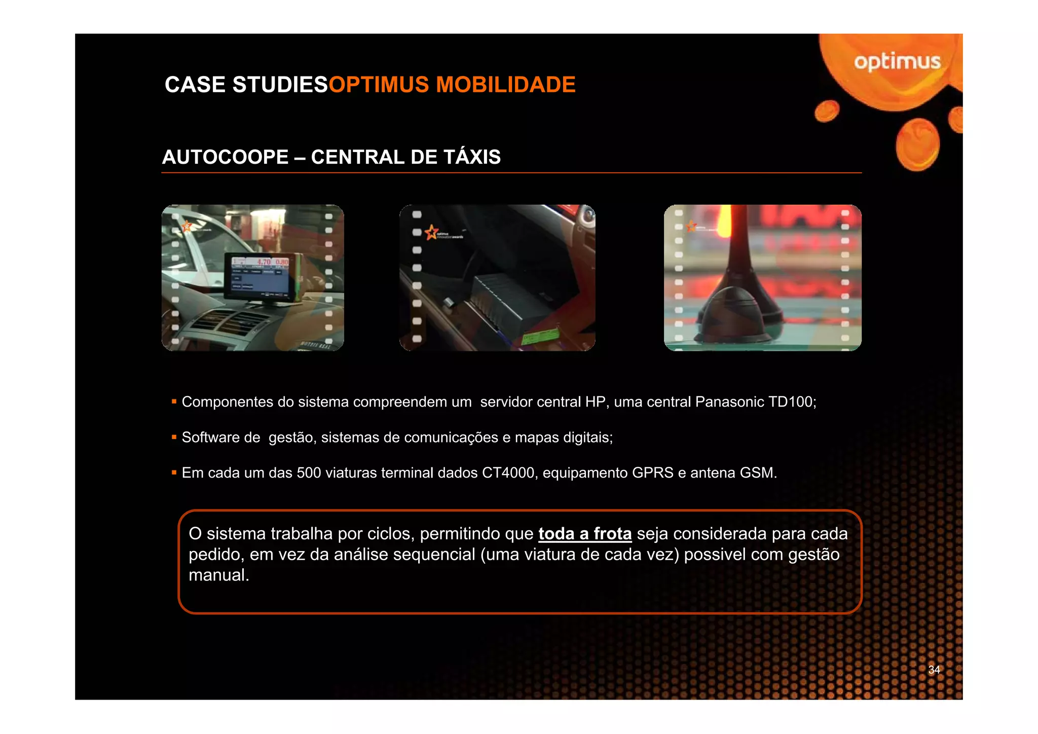 CASE STUDIESOPTIMUS MOBILIDADE


AUTOCOOPE – CENTRAL DE TÁXIS




 Componentes do sistema compreendem um servidor central HP, uma central Panasonic TD100;

 Software de gestão, sistemas de comunicações e mapas digitais;

 Em cada um das 500 viaturas terminal dados CT4000, equipamento GPRS e antena GSM.



  O sistema trabalha por ciclos, permitindo que toda a frota seja considerada para cada
  pedido, em vez da análise sequencial (uma viatura de cada vez) possivel com gestão
  manual.




                                                                                           34
 