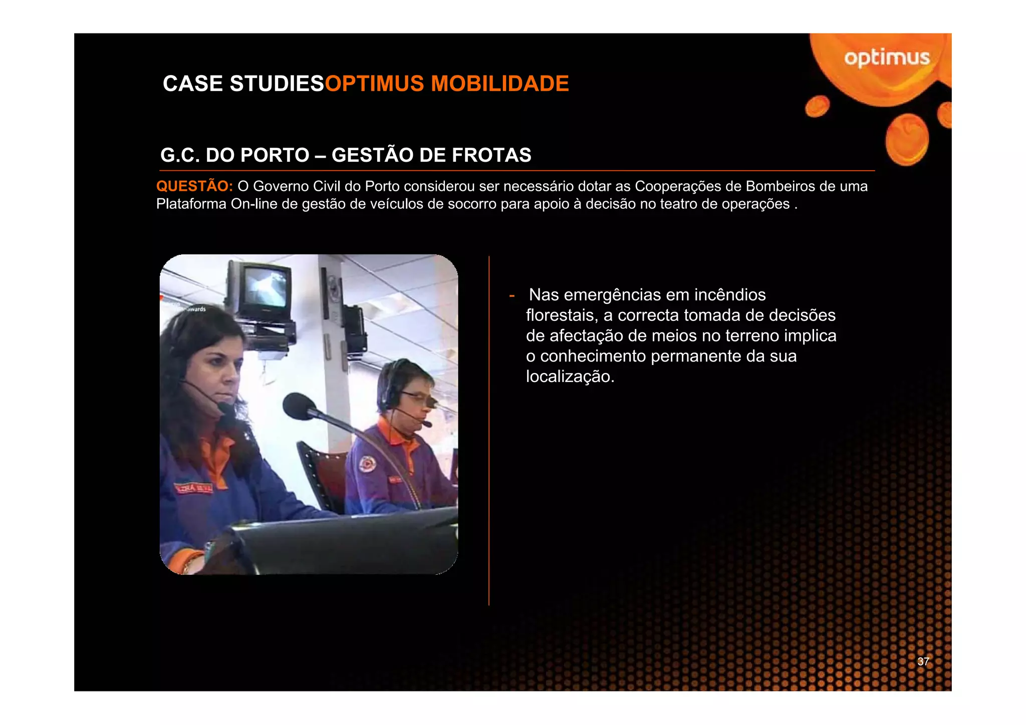 CASE STUDIESOPTIMUS MOBILIDADE


G.C. DO PORTO – GESTÃO DE FROTAS
QUESTÃO: O Governo Civil do Porto considerou ser necessário dotar as Cooperações de Bombeiros de uma
Plataforma On-line de gestão de veículos de socorro para apoio à decisão no teatro de operações .




                                                 - Nas emergências em incêndios
                                                   florestais, a correcta tomada de decisões
                                                   de afectação de meios no terreno implica
                                                   o conhecimento permanente da sua
                                                   localização.




                                                                                                       37
 