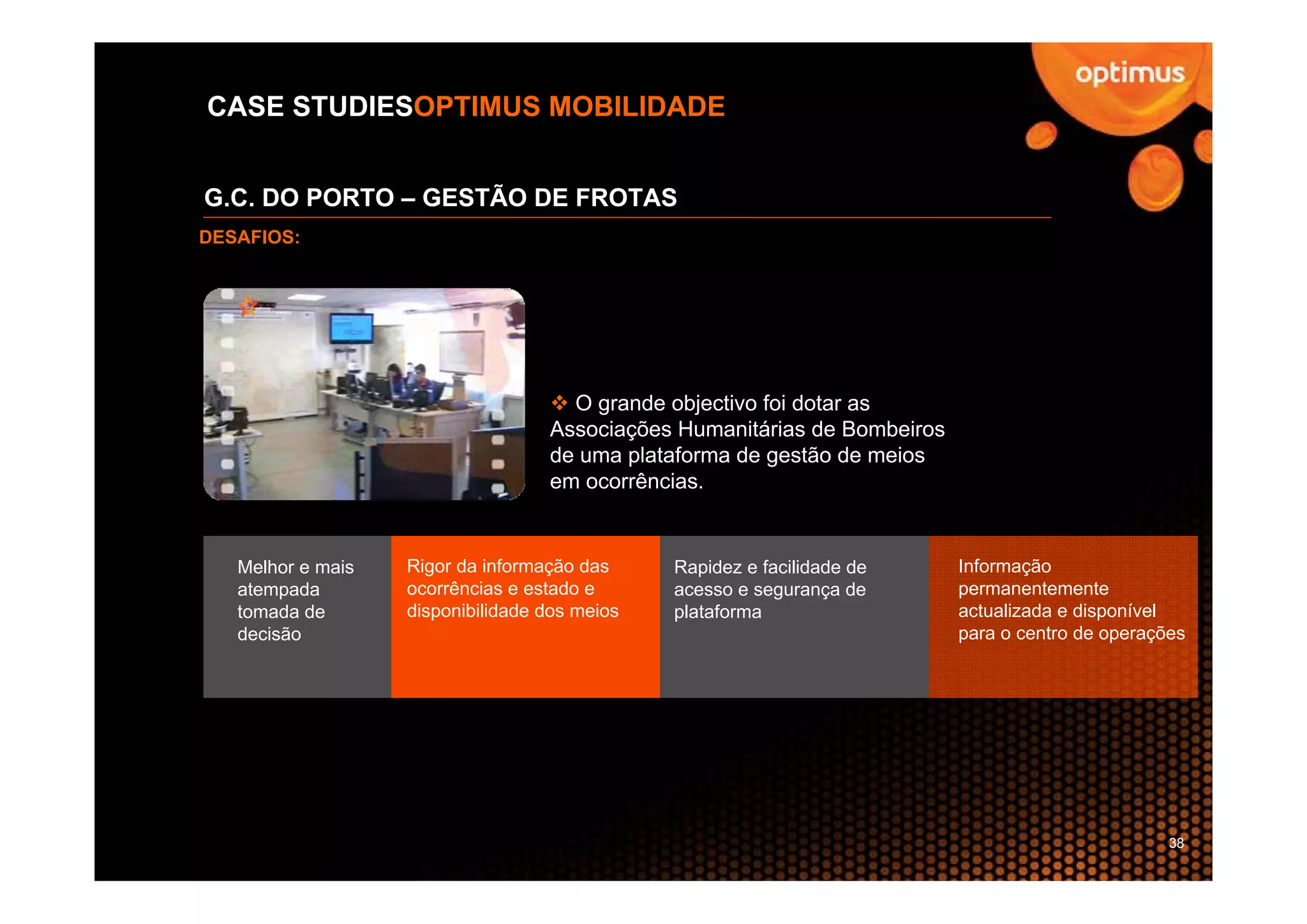 CASE STUDIESOPTIMUS MOBILIDADE


G.C. DO PORTO – GESTÃO DE FROTAS
DESAFIOS:




                                     O grande objectivo foi dotar as
                                   Associações Humanitárias de Bombeiros
                                   de uma plataforma de gestão de meios
                                   em ocorrências.


   Melhor e mais   Rigor da informação das     Rapidez e facilidade de     Informação
   atempada        ocorrências e estado e      acesso e segurança de       permanentemente
   tomada de       disponibilidade dos meios   plataforma                  actualizada e disponível
   decisão                                                                 para o centro de operações




                                                                                                   38
 