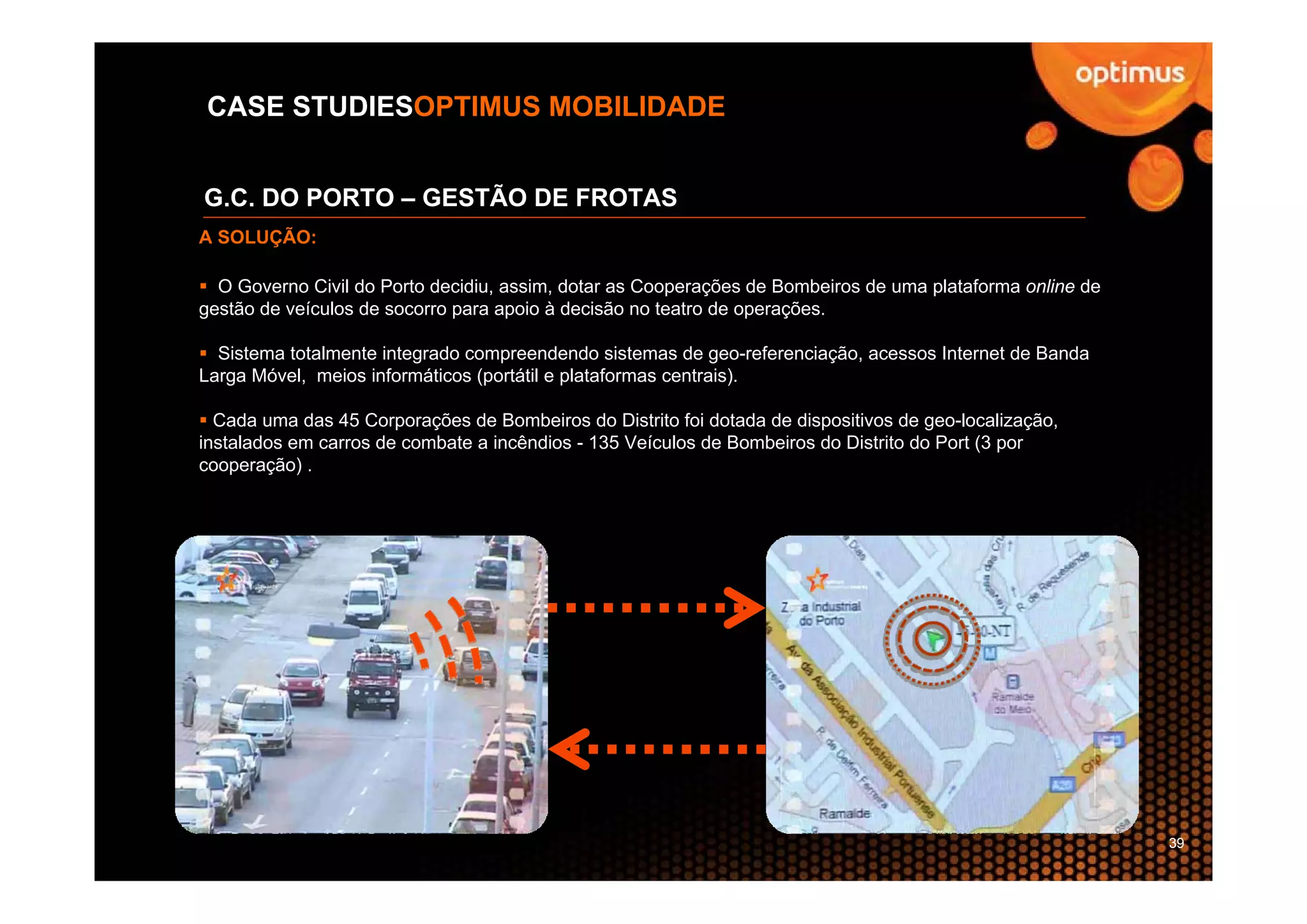 CASE STUDIESOPTIMUS MOBILIDADE


G.C. DO PORTO – GESTÃO DE FROTAS
A SOLUÇÃO:

  O Governo Civil do Porto decidiu, assim, dotar as Cooperações de Bombeiros de uma plataforma online de
gestão de veículos de socorro para apoio à decisão no teatro de operações.

  Sistema totalmente integrado compreendendo sistemas de geo-referenciação, acessos Internet de Banda
Larga Móvel, meios informáticos (portátil e plataformas centrais).

  Cada uma das 45 Corporações de Bombeiros do Distrito foi dotada de dispositivos de geo-localização,
instalados em carros de combate a incêndios - 135 Veículos de Bombeiros do Distrito do Port (3 por
cooperação) .




                                                                                                           39
 