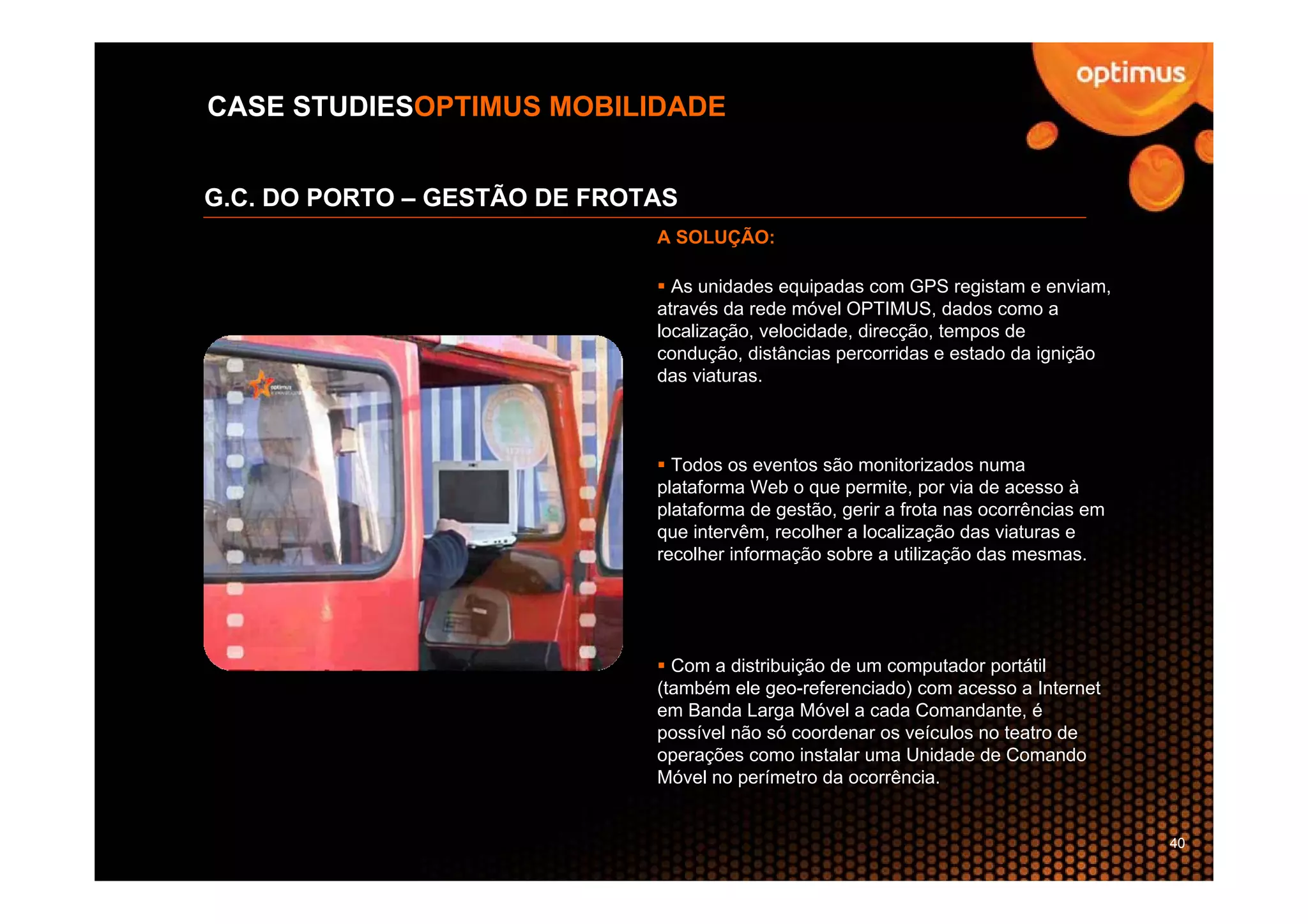 CASE STUDIESOPTIMUS MOBILIDADE


G.C. DO PORTO – GESTÃO DE FROTAS
                              A SOLUÇÃO:

                                As unidades equipadas com GPS registam e enviam,
                              através da rede móvel OPTIMUS, dados como a
                              localização, velocidade, direcção, tempos de
                              condução, distâncias percorridas e estado da ignição
                              das viaturas.



                                Todos os eventos são monitorizados numa
                              plataforma Web o que permite, por via de acesso à
                              plataforma de gestão, gerir a frota nas ocorrências em
                              que intervêm, recolher a localização das viaturas e
                              recolher informação sobre a utilização das mesmas.




                                Com a distribuição de um computador portátil
                              (também ele geo-referenciado) com acesso a Internet
                              em Banda Larga Móvel a cada Comandante, é
                              possível não só coordenar os veículos no teatro de
                              operações como instalar uma Unidade de Comando
                              Móvel no perímetro da ocorrência.


                                                                                       40
 