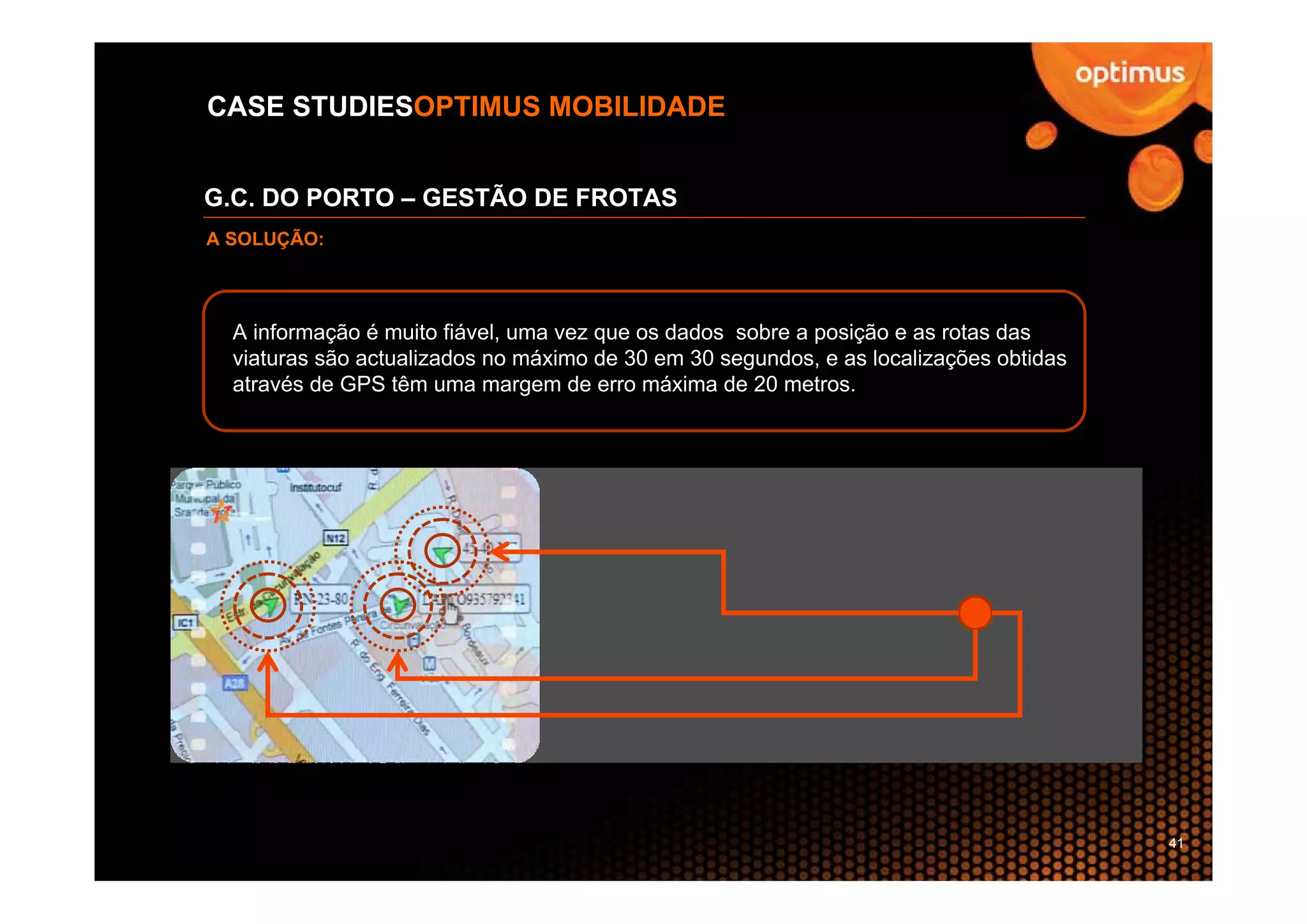 CASE STUDIESOPTIMUS MOBILIDADE


G.C. DO PORTO – GESTÃO DE FROTAS
A SOLUÇÃO:




  A informação é muito fiável, uma vez que os dados sobre a posição e as rotas das
  viaturas são actualizados no máximo de 30 em 30 segundos, e as localizações obtidas
  através de GPS têm uma margem de erro máxima de 20 metros.




                                                                                        41
 