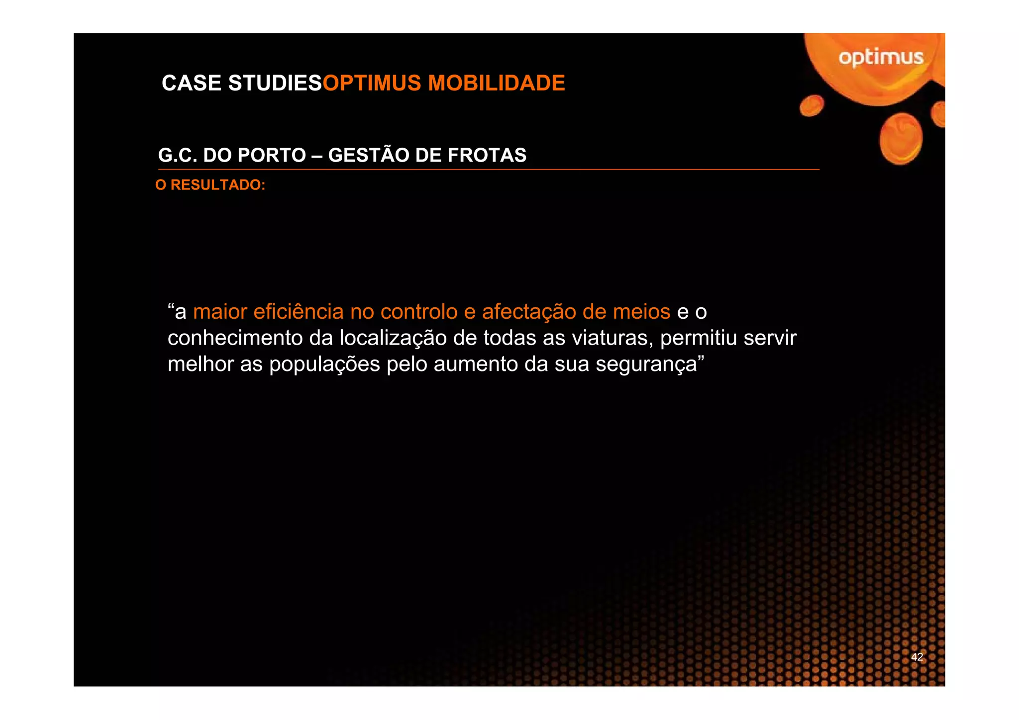 CASE STUDIESOPTIMUS MOBILIDADE


G.C. DO PORTO – GESTÃO DE FROTAS
O RESULTADO:




 “a maior eficiência no controlo e afectação de meios e o
 conhecimento da localização de todas as viaturas, permitiu servir
 melhor as populações pelo aumento da sua segurança”




                                                                     42
 