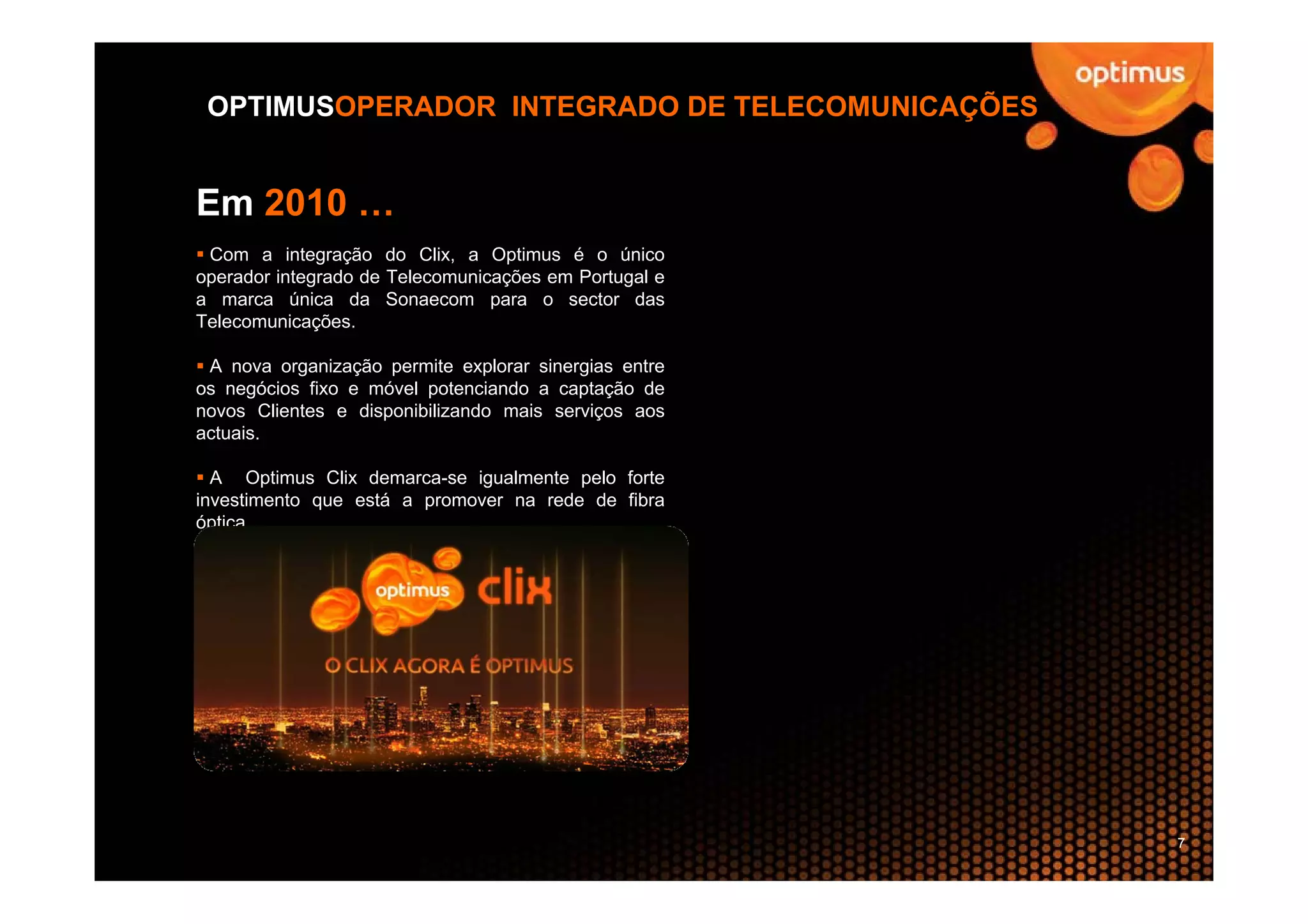 OPTIMUSOPERADOR INTEGRADO DE TELECOMUNICAÇÕES


Em 2010 …
 Com a integração do Clix, a Optimus é o único
operador integrado de Telecomunicações em Portugal e
a marca única da Sonaecom para o sector das
Telecomunicações.

 A nova organização permite explorar sinergias entre
os negócios fixo e móvel potenciando a captação de
novos Clientes e disponibilizando mais serviços aos
actuais.

  A Optimus Clix demarca-se igualmente pelo forte
investimento que está a promover na rede de fibra
óptica.




                                                       7
 