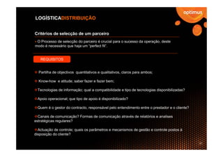 LOGÍSTICADISTRIBUIÇÃO


Critérios de selecção de um parceiro
 O Processo de selecção do parceiro é crucial para o sucesso da operação, deste
modo é necessário que haja um “perfect fit”.


   REQUISITOS


  Partilha de objectivos quantitativos e qualitativos, claros para ambos;

  Know-how e atitude; saber fazer e fazer bem;

 Tecnologias de informação; qual a compatibilidade e tipo de tecnologias disponibilizadas?

 Apoio operacional; que tipo de apoio é disponibilizado?

 Quem é o gestor do contracto, responsável pelo entendimento entre o prestador e o cliente?

  Canais de comunicação? Formas de comunicação através de relatórios e analises
estratégicas regulares?

  Actuação de controle; quais os parâmetros e mecanismos de gestão e controle postos à
disposição do cliente?

                                                                                              21
 