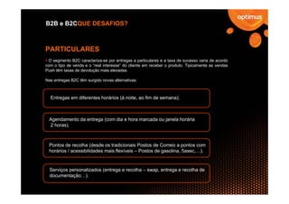 B2B e B2CQUE DESAFIOS?



PARTICULARES
 O segmento B2C caracteriza-se por entregas a particulares e a taxa de sucesso varia de acordo
com o tipo de venda e o “real interesse” do cliente em receber o produto. Tipicamente as vendas
Push têm taxas de devolução mais elevadas.

Nas entregas B2C têm surgido novas alternativas:



  Entregas em diferentes horários (à noite, ao fim de semana).



 Agendamento da entrega (com dia e hora marcada ou janela horária
 2 horas).



 Pontos de recolha (desde os tradicionais Postos de Correio a pontos com
 horários / acessibilidades mais flexíveis – Postos de gasolina, 5asec,…).


  Serviços personalizados (entrega e recolha – swap, entrega e recolha de
  documentação…).
 