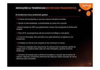 INOVAÇÕES & TENDÊNCIASSECTOR DOS TRANSPORTES


As tendências macro-ambientais globais

   O sector dos transportes é uma das maiores industrias mundiais.

   Devido à intermodalidade, a produtividade do sector tem crescido.

  Desde meados de 2007 que globalmente o sector dos transportes foi fortemente
atingido.

   Para 2010 as perspectivas são de aumento do tráfego a nível global.

   A era da informação, têm permitido uma vasta eficiência na logística e nos
transportes.

   O tráfego na internet e as compras on-line continuam a crescer.

   Continua a adopção pelo outsourcing. Os sectores dos transportes, gestão de
supply chain e Logistica estão cada vez mais interligados, gerando enormes
eficiências.

   Aumento da pressão para a eficiência energética e redução das emissões de
carbono. Algumas companhias internacionais estão já a testar soluções de carros
eléctricos (zero emissões).


                                                                                  28
 