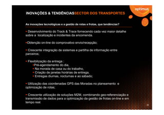 INOVAÇÕES & TENDÊNCIASSECTOR DOS TRANSPORTES


As inovações tecnológicas e a gestão de rotas e frotas, que tendências?

 Desenvolvimento do Track & Trace fornecendo cada vez maior detalhe
sobre a localização e incidentes da encomenda.

 Obtenção on-line do comprovativo envio/recepção;

 Crescente integração de sistemas e partilha de informação entre
parceiros;

 Flexibilização da entrega :
     Pré-agendamento do dia,
      Na morada de casa ou do trabalho,
      Criação de janelas horárias de entrega,
      Entregas diurnas, nocturnas e ao sábado;

 Utilização das coordenadas GPS das Moradas no planeamento e
optimização de rotas;

  Crescente utilização de soluções M2M, combinando geo-referenciação e
transmissão de dados para a optimização da gestão de frotas on-line e em
tempo real.
                                                                           29
 