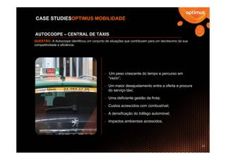 CASE STUDIESOPTIMUS MOBILIDADE


AUTOCOOPE – CENTRAL DE TÁXIS
QUESTÃO: A Autocoope identificou um conjunto de situações que contribuiam para um decréscimo da sua
competitividade e eficiência.




                                             - Um peso crescente do tempo e percurso em
                                               “vazio”;

                                             - Um maior desajustamento entre a oferta e procura
                                               do serviço táxi;

                                             - Uma deficiente gestão da frota;

                                             - Custos acrescidos com combustível;

                                             - A densificação do tráfego automóvel;

                                             - Impactos ambientais acrescidos.




                                                                                                      31
 