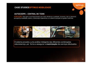 CASE STUDIESOPTIMUS MOBILIDADE


AUTOCOOPE – CENTRAL DE TÁXIS
A SOLUÇÃO: Para gerir a sua frota de táxis com maior eficiência e qualidade, tornando o táxi no elemento
principal da mobilidade urbana, a Autocoope implementou um sistema avançado de gestão multi-frota.




O sistema procede a uma análise inteligente das diferentes combinações
viatura/serviço, por forma a assegurar a maximização dos serviços efectuados.




                                                                                                           33
 