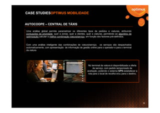 CASE STUDIESOPTIMUS MOBILIDADE


AUTOCOOPE – CENTRAL DE TÁXIS

Uma análise global permite parametrizar os diferentes tipos de pedidos e viaturas, atribuindo
pontuações de prioridade, quer a zonas, quer a clientes, quer a viaturas, permitindo ao algoritmo de
optimização calcular a melhor combinação viatura/serviço, em função dos factores pré-definidos.


Com uma análise inteligente das combinações de viatura/serviço, os serviços são despachados
automaticamente, com apresentação de informação de gestão online para o operador e para o terminal
da viatura




                                                           No terminal da viatura é disponibilizada a oferta
                                                                de serviço, com pedido temporizado de
                                                          aceitação, podendo o sistema GPS estabelecer a
                                                           rota para o local de recolha e/ou para o destino.




                                                                                                               35
 