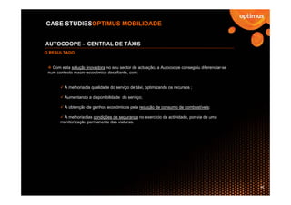 CASE STUDIESOPTIMUS MOBILIDADE


AUTOCOOPE – CENTRAL DE TÁXIS
O RESULTADO:


   Com esta solução inovadora no seu sector de actuação, a Autocoope conseguiu diferenciar-se
 num contexto macro-económico desafiante, com:


         A melhoria da qualidade do serviço de táxi, optimizando os recursos ;

         Aumentando a disponibilidade do serviço;

         A obtenção de ganhos económicos pela redução de consumo de combustíveis;

        A melhoria das condições de segurança no exercício da actividade, por via de uma
       monitorização permanente das viaturas.




                                                                                                36
 