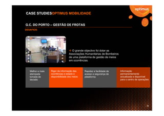 CASE STUDIESOPTIMUS MOBILIDADE


G.C. DO PORTO – GESTÃO DE FROTAS
DESAFIOS:




                                     O grande objectivo foi dotar as
                                   Associações Humanitárias de Bombeiros
                                   de uma plataforma de gestão de meios
                                   em ocorrências.


   Melhor e mais   Rigor da informação das     Rapidez e facilidade de     Informação
   atempada        ocorrências e estado e      acesso e segurança de       permanentemente
   tomada de       disponibilidade dos meios   plataforma                  actualizada e disponível
   decisão                                                                 para o centro de operações




                                                                                                   38
 