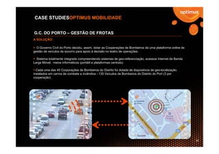 CASE STUDIESOPTIMUS MOBILIDADE


G.C. DO PORTO – GESTÃO DE FROTAS
A SOLUÇÃO:

  O Governo Civil do Porto decidiu, assim, dotar as Cooperações de Bombeiros de uma plataforma online de
gestão de veículos de socorro para apoio à decisão no teatro de operações.

  Sistema totalmente integrado compreendendo sistemas de geo-referenciação, acessos Internet de Banda
Larga Móvel, meios informáticos (portátil e plataformas centrais).

  Cada uma das 45 Corporações de Bombeiros do Distrito foi dotada de dispositivos de geo-localização,
instalados em carros de combate a incêndios - 135 Veículos de Bombeiros do Distrito do Port (3 por
cooperação) .




                                                                                                           39
 