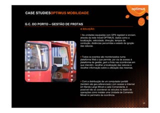 CASE STUDIESOPTIMUS MOBILIDADE


G.C. DO PORTO – GESTÃO DE FROTAS
                              A SOLUÇÃO:

                                As unidades equipadas com GPS registam e enviam,
                              através da rede móvel OPTIMUS, dados como a
                              localização, velocidade, direcção, tempos de
                              condução, distâncias percorridas e estado da ignição
                              das viaturas.



                                Todos os eventos são monitorizados numa
                              plataforma Web o que permite, por via de acesso à
                              plataforma de gestão, gerir a frota nas ocorrências em
                              que intervêm, recolher a localização das viaturas e
                              recolher informação sobre a utilização das mesmas.




                                Com a distribuição de um computador portátil
                              (também ele geo-referenciado) com acesso a Internet
                              em Banda Larga Móvel a cada Comandante, é
                              possível não só coordenar os veículos no teatro de
                              operações como instalar uma Unidade de Comando
                              Móvel no perímetro da ocorrência.


                                                                                       40
 