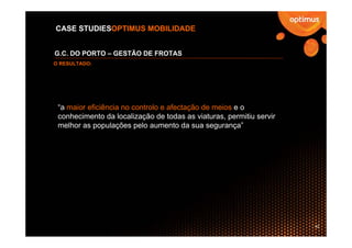 CASE STUDIESOPTIMUS MOBILIDADE


G.C. DO PORTO – GESTÃO DE FROTAS
O RESULTADO:




 “a maior eficiência no controlo e afectação de meios e o
 conhecimento da localização de todas as viaturas, permitiu servir
 melhor as populações pelo aumento da sua segurança”




                                                                     42
 