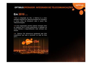 OPTIMUSOPERADOR INTEGRADO DE TELECOMUNICAÇÕES


Em 2010 …
 Com a integração do Clix, a Optimus é o único
operador integrado de Telecomunicações em Portugal e
a marca única da Sonaecom para o sector das
Telecomunicações.

 A nova organização permite explorar sinergias entre
os negócios fixo e móvel potenciando a captação de
novos Clientes e disponibilizando mais serviços aos
actuais.

  A Optimus Clix demarca-se igualmente pelo forte
investimento que está a promover na rede de fibra
óptica.




                                                       7
 