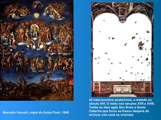 Marcello Venusti, copia do Xuízo Final, 1548
42 intervencións posteriores, a metade no
século XVI. O resto nos séculos XVII e XVIII.
Todas ao óleo agás San Brais e Santa
Catarina que foron ao fresco despois de
arrincar con cicel os orixinais
 