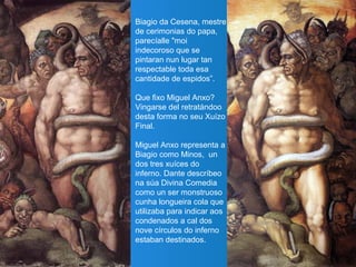Biagio da Cesena, mestre
de cerimonias do papa,
parecíalle "moi
indecoroso que se
pintaran nun lugar tan
respectable toda esa
cantidade de espidos”.
Que fixo Miguel Anxo?
Vingarse del retratándoo
desta forma no seu Xuízo
Final.
Miguel Anxo representa a
Biagio como Minos, un
dos tres xuíces do
inferno. Dante descríbeo
na súa Divina Comedia
como un ser monstruoso
cunha longueira cola que
utilizaba para indicar aos
condenados a cal dos
nove círculos do inferno
estaban destinados.
 