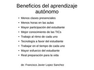 Beneficios del aprendizaje
autónomo
● Menos clases presenciales
● Menos horas en las aulas
● Mayor participación del estudiante
● Mejor conocimiento de las TICs
● Trabajo al ritmo de cada uno
● Tecnología a favor del estudiante
● Trabajar en el tiempo de cada uno
● Mayor esfuerzo del estudiante
● Real preparación para la vida
de: Francisco Javier Lopez Sanchez
 