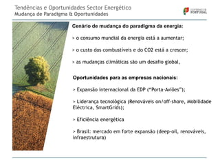 Tendências e Oportunidades Sector Energético
Mudança de Paradigma & Oportunidades
Cenário de mudança do paradigma da energia:
> o consumo mundial da energia está a aumentar;
> o custo dos combustíveis e do CO2 está a crescer;

> as mudanças climáticas são um desafio global,
Oportunidades para as empresas nacionais:
> Expansão internacional da EDP (“Porta-Aviões”);
> Liderança tecnológica (Renováveis on/off-shore, Mobilidade
Eléctrica, SmartGrids);
> Eficiência energética
> Brasil: mercado em forte expansão (deep-oil, renováveis,
infraestrutura)

 