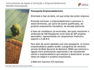 Instrumentos de Apoio à Inovação e Empreendedorismo
Detalhe Instrumentos
Passaporte Empreendedorismo
Orientado à fase da ideia, em que ainda não existe empresa;
Pretende estimular o empreendedorismo e promover o
desenvolvimento, por parte de jovens qualificados, de
projetos empresariais inovadores, de elevado potencial.
6 fases de candidatura já encerradas, das quais resultaram a
atribuição de 540 Passaportes (num total de 307 projetos
aprovados), representando um compromisso financeiro
superior a 4,48 M €.
Para além de serem apoiados com este passaporte, os jovens
empreendedores podem aceder a programas de mentoria
através da Rede Nacional de Mentores (RNM) que estimula a
ligação entre profissionais experientes e de reconhecido
mérito e empreendedores que estejam a desenvolver as suas
ideias de negócio e projetos empresariais.
A RNM tem inscritos 414 mentores.
Fonte: IAPMEI, Portugal Ventures, PME Investimentos, COMPETE

 