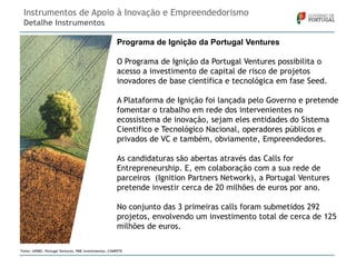 Instrumentos de Apoio à Inovação e Empreendedorismo
Detalhe Instrumentos
Programa de Ignição da Portugal Ventures
O Programa de Ignição da Portugal Ventures possibilita o
acesso a investimento de capital de risco de projetos
inovadores de base científica e tecnológica em fase Seed.

A Plataforma de Ignição foi lançada pelo Governo e pretende
fomentar o trabalho em rede dos intervenientes no
ecossistema de inovação, sejam eles entidades do Sistema
Cientifico e Tecnológico Nacional, operadores públicos e
privados de VC e também, obviamente, Empreendedores.
As candidaturas são abertas através das Calls for
Entrepreneurship. E, em colaboração com a sua rede de
parceiros (Ignition Partners Network), a Portugal Ventures
pretende investir cerca de 20 milhões de euros por ano.

No conjunto das 3 primeiras calls foram submetidos 292
projetos, envolvendo um investimento total de cerca de 125
milhões de euros.
Fonte: IAPMEI, Portugal Ventures, PME Investimentos, COMPETE

 