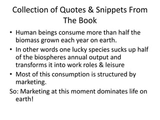Collection of Quotes & Snippets From The BookHuman beings consume more than half the biomass grown each year on earth. In other words one lucky species sucks up half of the biospheres annual output and transforms it into work roles & leisureMost of this consumption is structured by marketing. So: Marketing at this moment dominates life on earth!