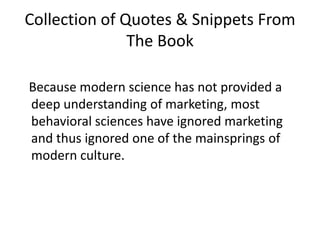 Collection of Quotes & Snippets From The Book  Because modern science has not provided a deep understanding of marketing, most behavioral sciences have ignored marketing and thus ignored one of the mainsprings of modern culture. 