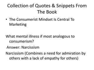 Collection of Quotes & Snippets From The BookThe Consumerist Mindset Is Central To MarketingWhat mental illness if most analogous to consumerism? Answer: NarcissismNarcissism (Combines a need for admiration by others with a lack of empathy for others)