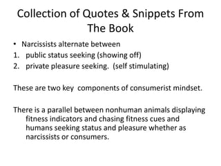Collection of Quotes & Snippets From The BookNarcissists alternate between public status seeking (showing off)private pleasure seeking.  (self stimulating)These are two key  components of consumerist mindset. There is a parallel between nonhuman animals displaying fitness indicators and chasing fitness cues and humans seeking status and pleasure whether as narcissists or consumers. 