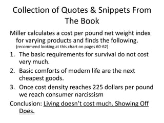 Collection of Quotes & Snippets From The BookMiller calculates a cost per pound net weight index for varying products and finds the following. (recommend looking at this chart on pages 60-62)The basic requirements for survival do not cost very much. Basic comforts of modern life are the next cheapest goods.Once cost density reaches 225 dollars per pound we reach consumer narcissism Conclusion: Living doesn’t cost much. Showing Off Does. 