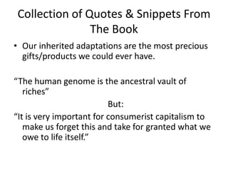 Collection of Quotes & Snippets From The BookOur inherited adaptations are the most precious gifts/products we could ever have. “The human genome is the ancestral vault of riches”                                            But:“It is very important for consumerist capitalism to make us forget this and take for granted what we owe to life itself.”