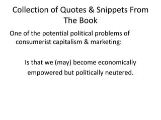 Collection of Quotes & Snippets From The BookOne of the potential political problems of consumerist capitalism & marketing:Is that we (may) become economicallyempowered but politically neutered. 