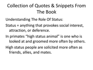 Collection of Quotes & Snippets From The BookUnderstanding The Role Of Status: Status = anything that provokes social interest, attraction, or deference. In primates “high status animal” is one who is looked at and groomed more often by others. High status people are solicited more often as friends, allies, and mates. 