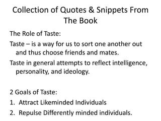 Collection of Quotes & Snippets From The BookThe Role of Taste:Taste – is a way for us to sort one another out and thus choose friends and mates. Taste in general attempts to reflect intelligence, personality, and ideology. 2 Goals of Taste:Attract Likeminded IndividualsRepulse Differently minded individuals. 