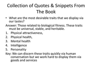 Collection of Quotes & Snippets From The BookWhat are the most desirable traits that we display via our tastes?Answer: Those related to biological fitness. These traits must be universal, stable, and heritable. Physical attractiveness, Physical health,Mental healthIntelligencePersonalityKey: We can discern these traits quickly via human conversation but we work hard to display them via goods and services