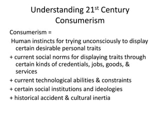 Understanding 21st Century ConsumerismConsumerism = Human instincts for trying unconsciously to display certain desirable personal traits+ current social norms for displaying traits through certain kinds of credentials, jobs, goods, & services+ current technological abilities & constraints+ certain social institutions and ideologies+ historical accident & cultural inertia