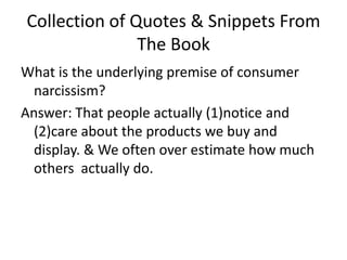 Collection of Quotes & Snippets From The BookWhat is the underlying premise of consumer narcissism?Answer: That people actually (1)notice and (2)care about the products we buy and display. & We often over estimate how much others  actually do. 